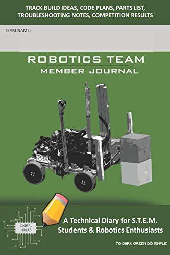ROBOTICS TEAM MEMBER JOURNAL – A Technical Diary for S.T.E.M. Students & Robotics Enthusiasts: Build Ideas, Code Plans, Parts List, Troubleshooting Notes, Competition Results, TO DARK GREEN DO SIMPLE